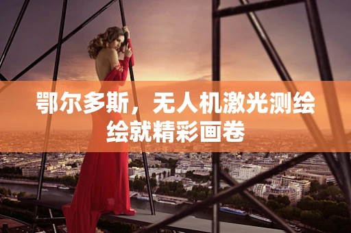 鄂尔多斯，无人机激光测绘绘就精彩画卷