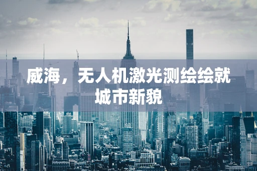 威海，无人机激光测绘绘就城市新貌