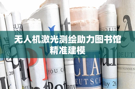 无人机激光测绘助力图书馆精准建模