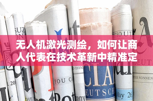 无人机激光测绘，如何让商人代表在技术革新中精准定位？