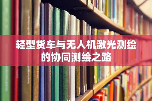 轻型货车与无人机激光测绘的协同测绘之路