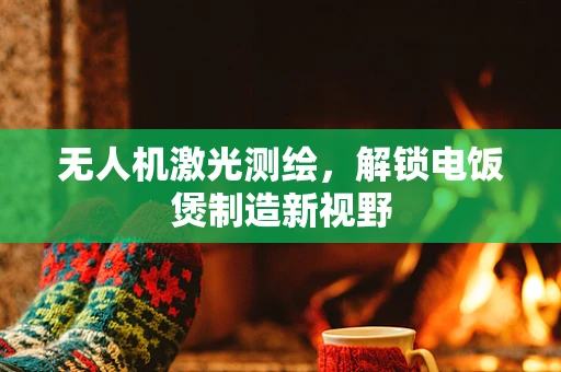 无人机激光测绘，解锁电饭煲制造新视野