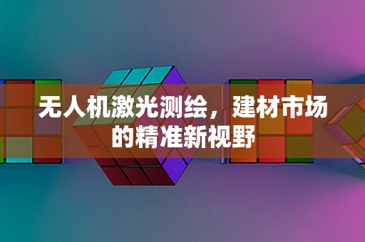无人机激光测绘，建材市场的精准新视野
