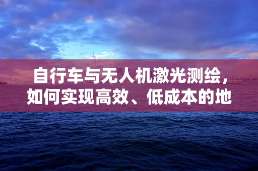 自行车与无人机激光测绘，如何实现高效、低成本的地面数据采集？