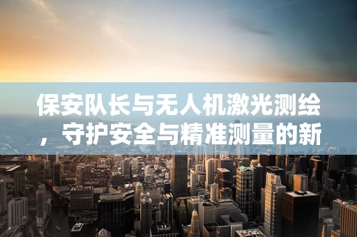 保安队长与无人机激光测绘，守护安全与精准测量的新搭档
