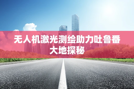 无人机激光测绘助力吐鲁番大地探秘