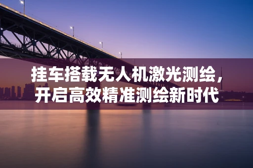 挂车搭载无人机激光测绘，开启高效精准测绘新时代