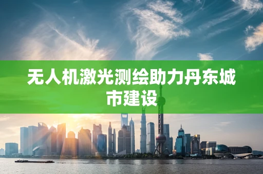 无人机激光测绘助力丹东城市建设