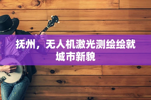 抚州，无人机激光测绘绘就城市新貌