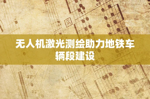 无人机激光测绘助力地铁车辆段建设