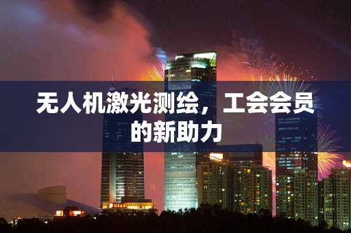 无人机激光测绘，工会会员的新助力