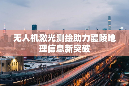 无人机激光测绘助力醴陵地理信息新突破
