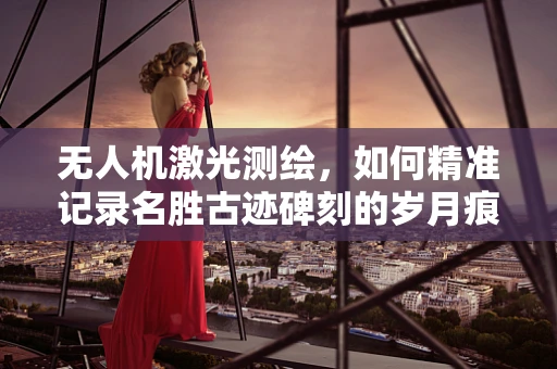 无人机激光测绘，如何精准记录名胜古迹碑刻的岁月痕迹？