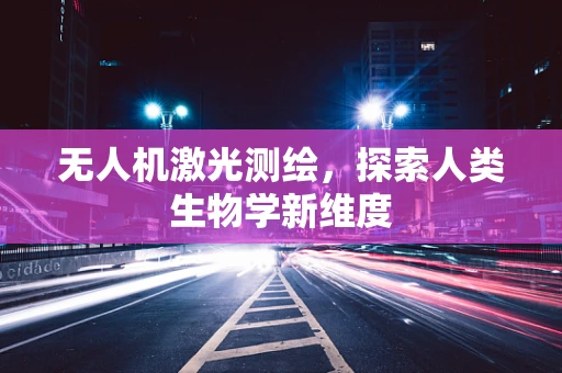 无人机激光测绘，探索人类生物学新维度