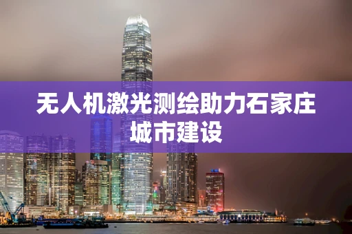 无人机激光测绘助力石家庄城市建设