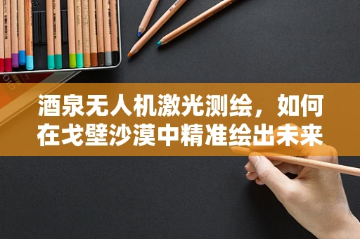 酒泉无人机激光测绘，如何在戈壁沙漠中精准绘出未来？