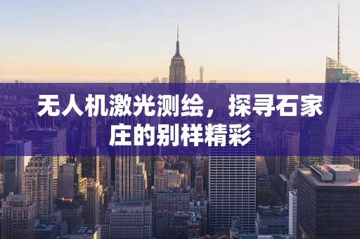 无人机激光测绘，探寻石家庄的别样精彩