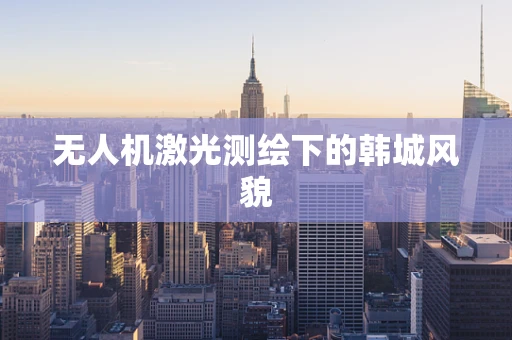 无人机激光测绘下的韩城风貌