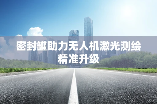 密封罐助力无人机激光测绘精准升级