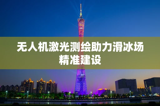 无人机激光测绘助力滑冰场精准建设