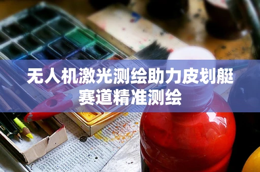 无人机激光测绘助力皮划艇赛道精准测绘