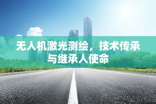 无人机激光测绘，技术传承与继承人使命