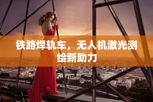 铁路焊轨车，无人机激光测绘新助力