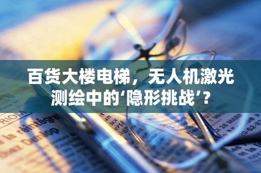 百货大楼电梯，无人机激光测绘中的‘隐形挑战’？