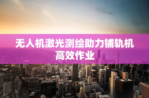 无人机激光测绘助力铺轨机高效作业