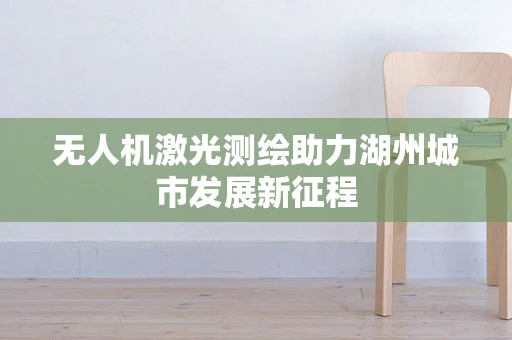 无人机激光测绘助力湖州城市发展新征程