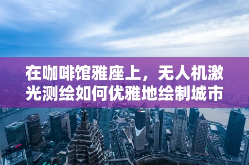 在咖啡馆雅座上，无人机激光测绘如何优雅地绘制城市轮廓？