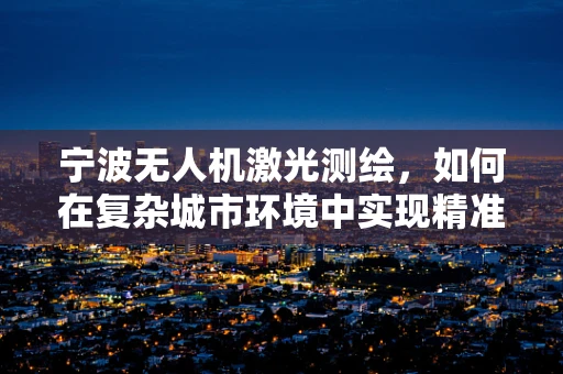 宁波无人机激光测绘，如何在复杂城市环境中实现精准测绘？