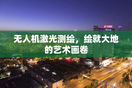 无人机激光测绘，绘就大地的艺术画卷