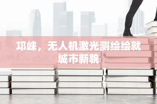 邛崃，无人机激光测绘绘就城市新貌