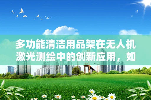 多功能清洁用品架在无人机激光测绘中的创新应用，如何提升作业效率与安全性？