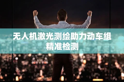 无人机激光测绘助力动车组精准检测