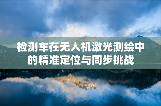 检测车在无人机激光测绘中的精准定位与同步挑战