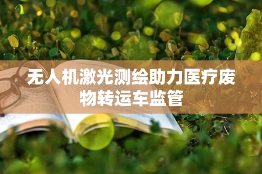 无人机激光测绘助力医疗废物转运车监管