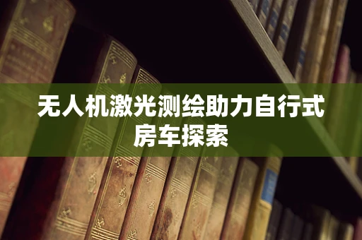 无人机激光测绘助力自行式房车探索