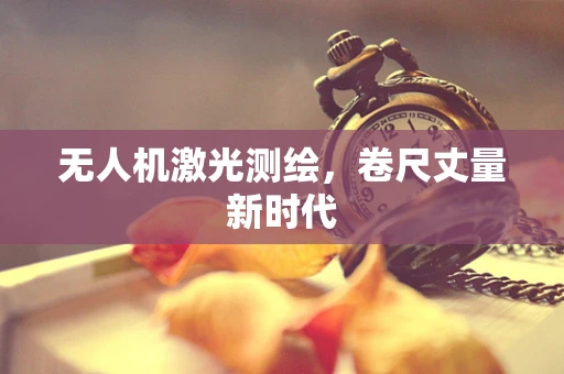 无人机激光测绘，卷尺丈量新时代