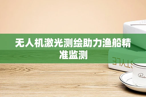 无人机激光测绘助力渔船精准监测