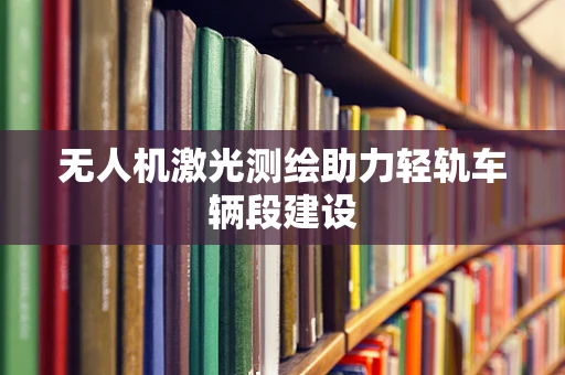 无人机激光测绘助力轻轨车辆段建设