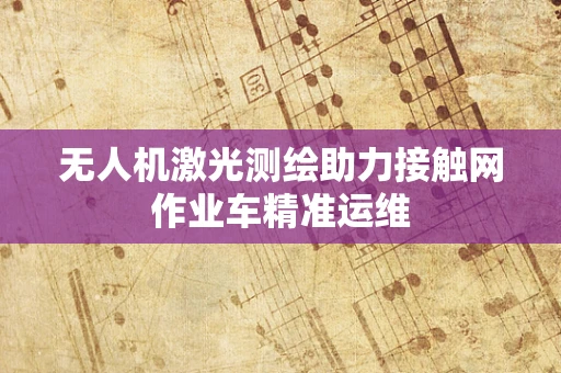 无人机激光测绘助力接触网作业车精准运维