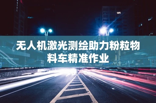 无人机激光测绘助力粉粒物料车精准作业