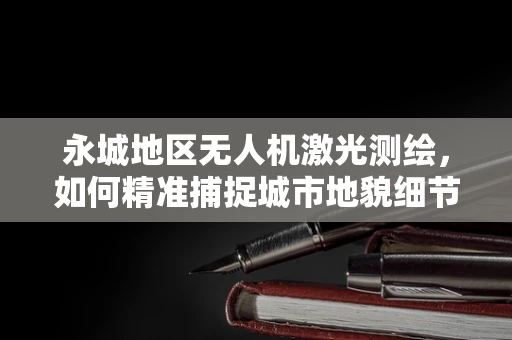 永城地区无人机激光测绘，如何精准捕捉城市地貌细节？