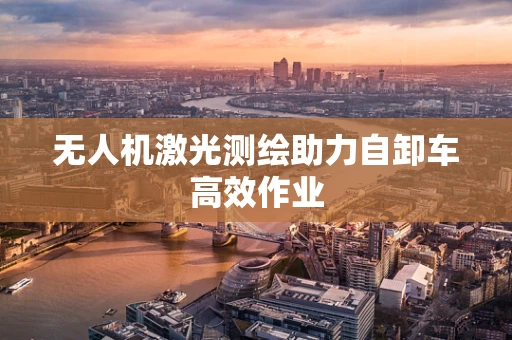 无人机激光测绘助力自卸车高效作业