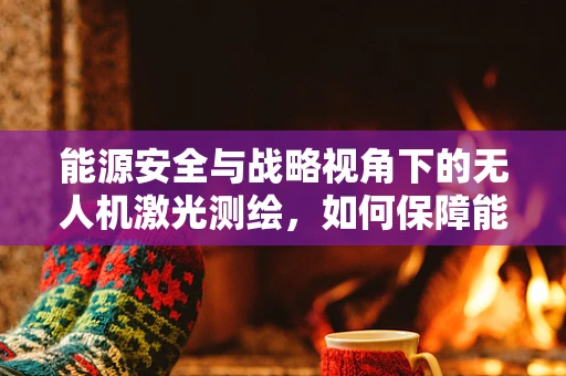 能源安全与战略视角下的无人机激光测绘，如何保障能源设施的精准监测？