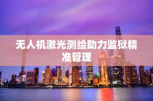 无人机激光测绘助力监狱精准管理