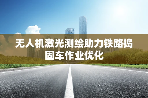 无人机激光测绘助力铁路捣固车作业优化