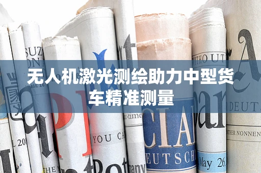 无人机激光测绘助力中型货车精准测量